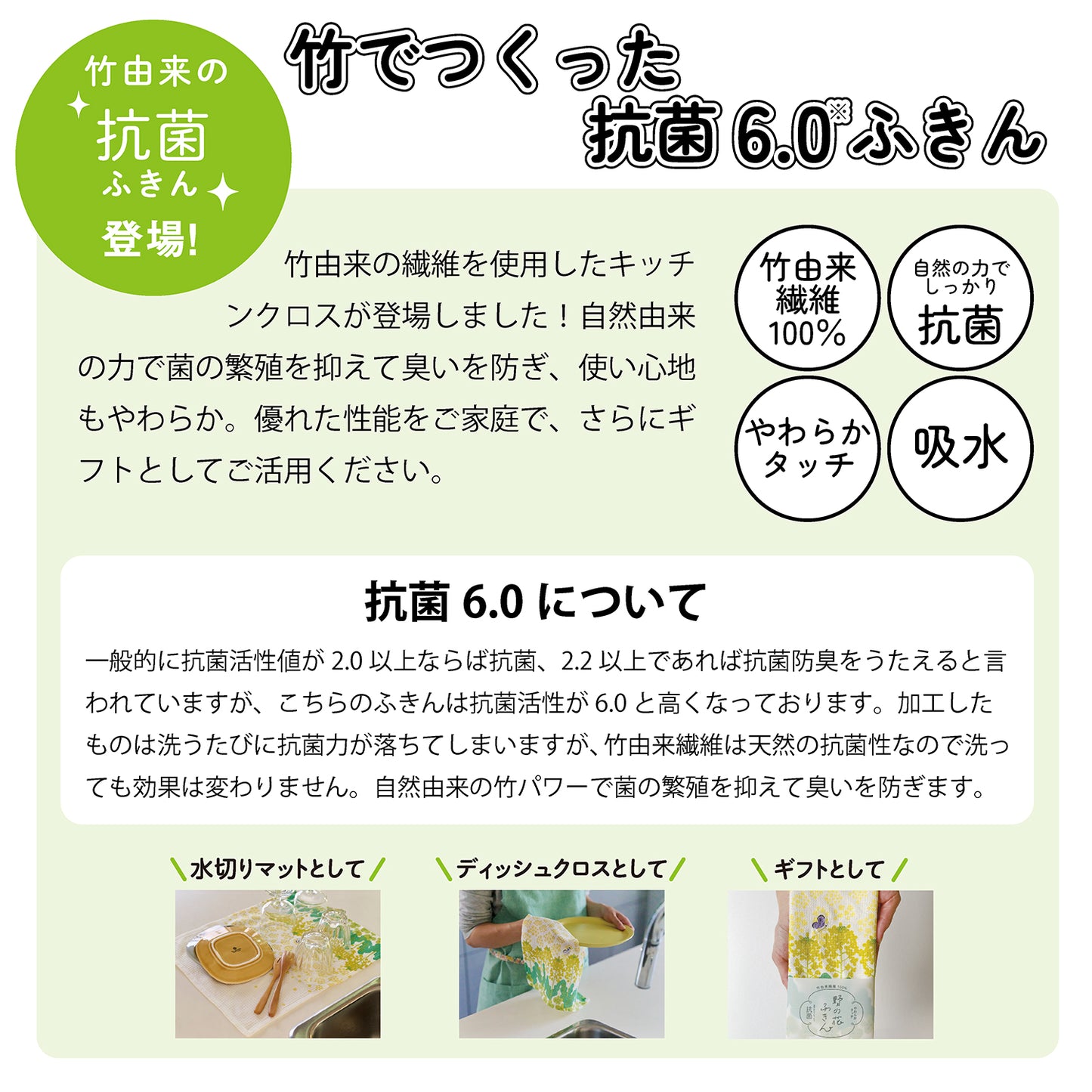 抗菌ふきんシリーズ登場!竹でつくった抗菌6.0ふきん。レップの付近に新たに竹由来の繊維を使用したシリーズが登場しました。自然由来の力で菌の繁殖を抑えて臭いを防ぎ、使い心地もやわらか。優れた性能をご家庭で、さらにギフトとしてご活用ください。竹由来繊維100%。自然の力でしっかり抗菌。やわらかタッチ。吸水。抗菌6.0について。一般的に抗菌活性値が2.0以上ならば抗菌、2.2以上であれば抗菌防臭をうたえると言われていますが、こちらの抗菌活性値は6.0と高くなっております。加工したものは洗うたびに抗菌力が落ちますが、竹由来繊維は天然の抗菌性なので洗っても効果は変わりません。自然由来の竹パワーで菌の繁殖を抑えて臭いを防ぎます。