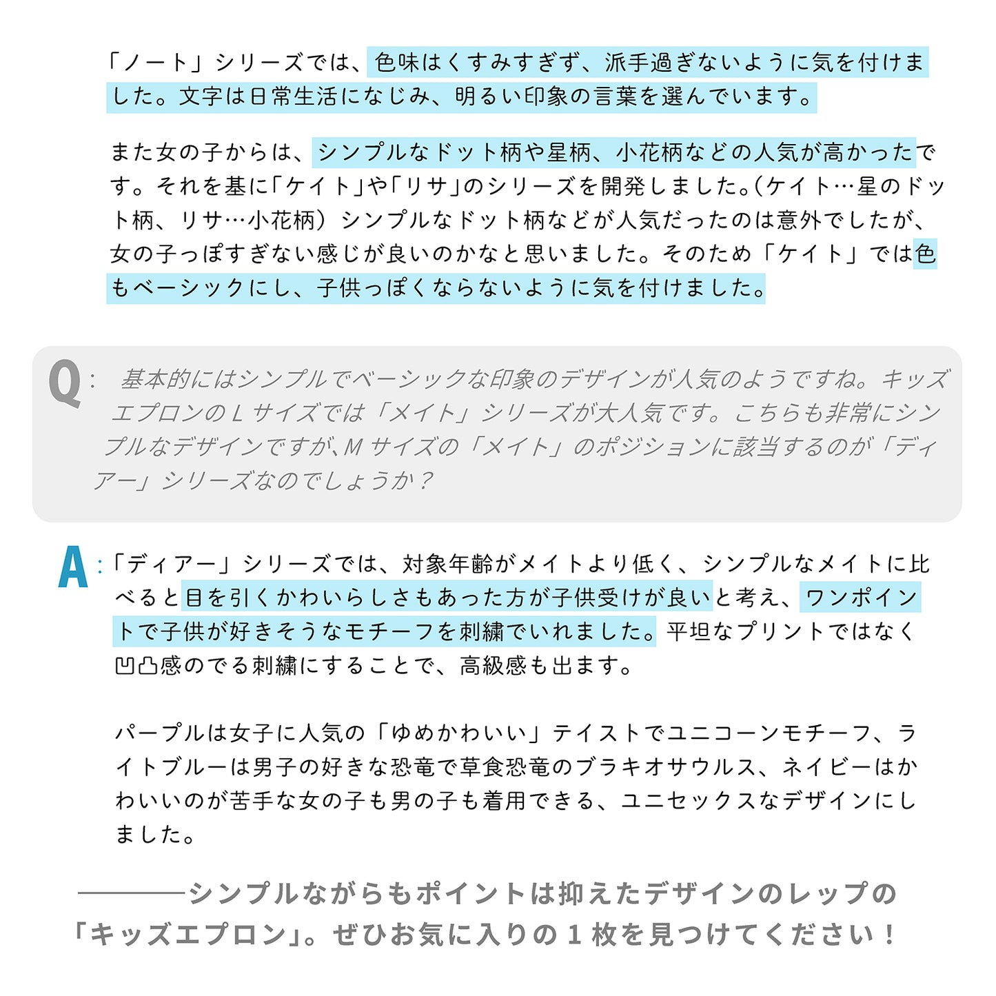 「ノート」シリーズでは、色味はくすみすぎず、派手過ぎないように気を付けました。文字は日常生活になじみ、明るい印象の言葉を選んでいます。
また女の子からは、シンプルなドット柄や星柄、小花柄などの人気が高かったです。それを基に「ケイト」や「リサ」のシリーズを開発しました。(ケイト…星のドット柄、リサ…小花柄)シンプルなドット柄などが人気だったのは意外でしたが、女の子っぽすぎない感じが良いのかなと思いました。そのため色もベーシックにし、子供っぽくならないように気を付けました。
Q:キッズエプロンでは、基本的には「シンプル」で「ベーシック」な印象のデザインが人気のようですね。キッズエプロンのLサイズでは「メイト」シリーズが大人気です。こちらも非常にシンプルなデザインですが、Mサイズの「メイト」のポジションに該当するのが「ディアー」シリーズなのでしょうか?
A:「ディアー」シリーズでは、対象年齢がメイトより低く、シンプルなメイトに比べると目を引くかわいらしさもあった方が子供受けが良いと考え、ワンポイントで子供が好きそうなモチーフを刺繍でいれました。平坦なプリントではなく凹凸感のでる刺繍にすることで、高級感も出ま