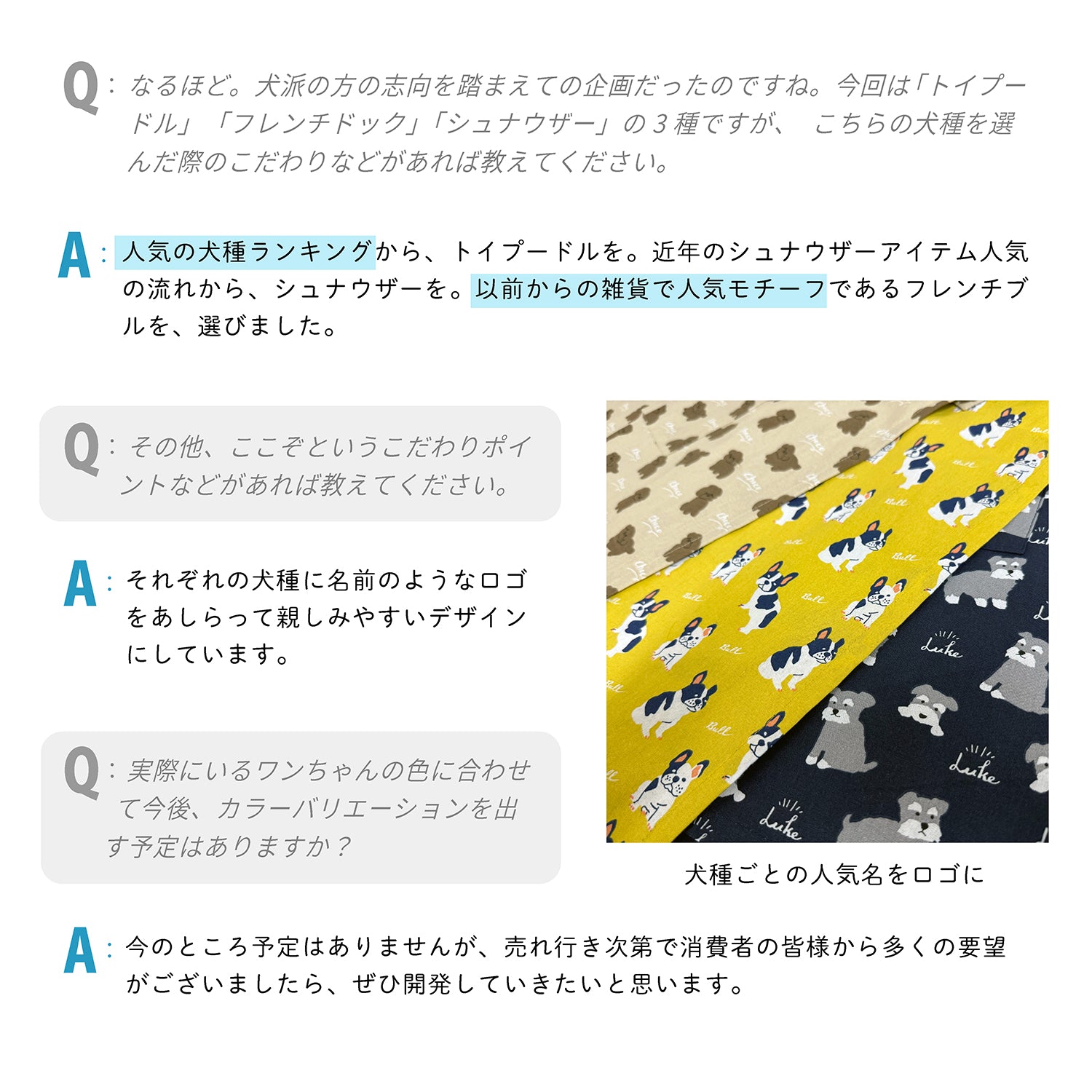 Q:なるほど。犬派の方の志向を踏まえての企画だったのですね。今回は「トイプードル」 「フレンチドック」「シュナウザー」の3種ですが、こちらの犬種を選んだ際のこだわりなどがあれば教えてください。
A:人気の犬種ランキングから、トイプードルを。近年のシュナウザーアイテム人気の流れから、シュナウザーを。以前からの雑貨で人気モチーフであるフレンチブルを、選びました。
Q:その他、ここぞというこだわりポイントなどがあれば教えてください。
A:それぞれの犬種に名前のようなロゴをあしらって親しみやすいデザインにしています。
Q:実際にいるワンちゃんの色に合わせて今後、カラーバリエーションを出す予定はありますか?
A:今のところ予定はありませんが、売れ行き次第で消費者の皆様から多くの要望がございましたら、ぜひ開発していきたいと思います。