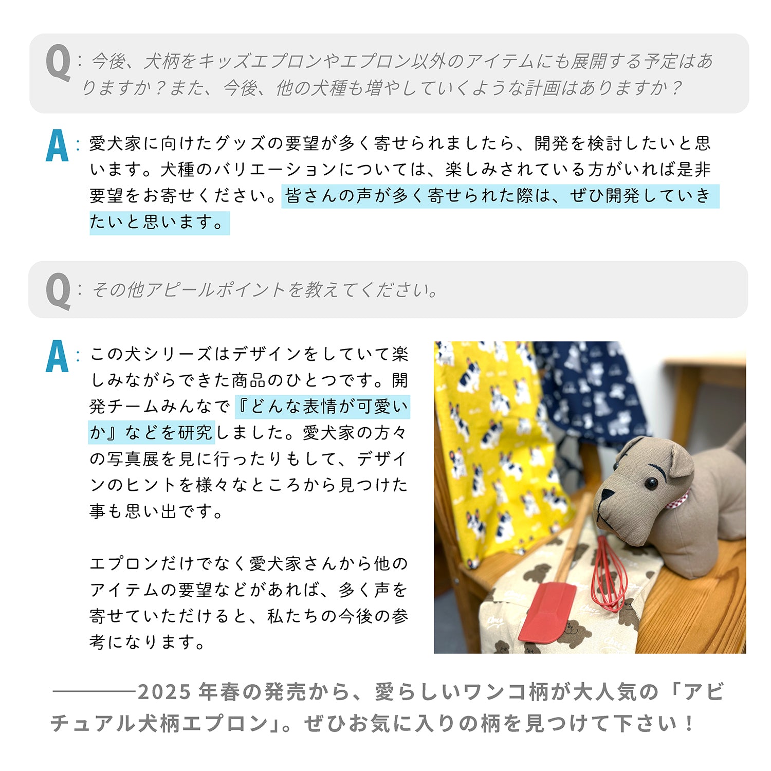 Q:今後、犬柄をキッズエプロンやエプロン以外のアイテムにも展開する予定はありますか?また、今後、他の犬種も増やしていくような計画はありますか?
A:愛犬家に向けたグッズの要望が多く寄せられましたら、開発を検討したいと思います。犬種のバリエーションについては、楽しみされている方がいれば是非要望をお寄せください。皆さんの声が多く寄せられた際は、ぜひ開発していきたいと思います。
Q:その他アピールポイントを教えてください。
A:この犬シリーズはデザインをしていて楽しみながらできた商品のひとつです。開発チームみんなで『どんな表情が可愛いか』などを研究しました。愛犬家の方々の写真展を見に行ったりもして、デザインのヒントを様々なところから見つけた事も思い出です。エプロンだけでなく愛犬家さんから他のアイテムの要望などがあれば、多く声を寄せていただけると、私たちの今後の参考になります。
---2025年春の発売から、愛らしいワンコ柄が大人気の「アビチュアル犬柄エプロン」。ぜひお気に入りの柄を見つけて下さい!