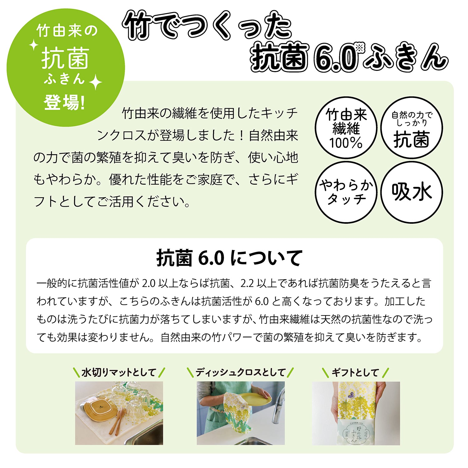 抗菌ふきんシリーズ登場！竹でつくった抗菌6.0ふきん。レップの付近に新たに竹由来の繊維を使用したシリーズが登場しました。自然由来の力で菌の繁殖を抑えて臭いを防ぎ、使い心地もやわらか。優れた性能をご家庭で、さらにギフトとしてご活用ください。竹由来繊維100％。自然の力でしっかり抗菌。やわらかタッチ。吸水。抗菌6.0について。一般的に抗菌活性値が2.0以上ならば抗菌、2.2以上であれば抗菌防臭をうたえると言われていますが、こちらの抗菌活性値は6.0と高くなっております。加工したものは洗うたびに抗菌力が落ちますが、竹由来繊維は天然の抗菌性なので洗っても効果は変わりません。自然由来の竹パワーで菌の繁殖を抑えて臭いを防ぎます。