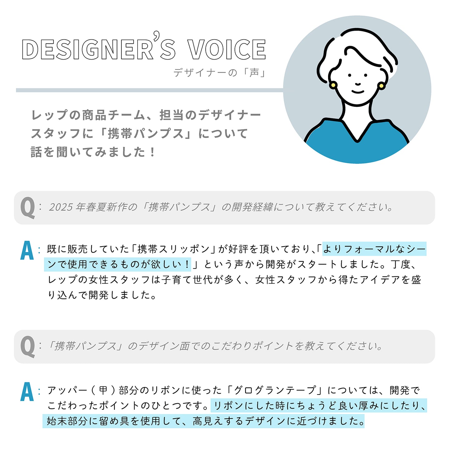 デザイナーの「声」レップの商品チーム、担当のデザイナースタッフに「携帯パンプス」について話を聞いてみました！

Q：2025年春夏新作の「携帯パンプス」の開発経緯について教えてください。

A：既に販売していた「携帯スリッポン」が好評を頂いており、「よりフォーマルなシーンで使用できるものが欲しい！」という声から開発がスタートしました。丁度、レップの女性スタッフは子育て世代が多く、女性スタッフから得たアイデアを盛り込んで開発しました。

Q：「携帯パンプス」のデザイン面でのこだわりポイントを教えてください。

A：アッパー(甲)部分のリボンに使った「グログランテープ」については、開発でこだわったポイントのひとつです。リボンにした時にちょうど良い厚みにしたり、始末部分に留め具を使用して、高見えするデザインに近づけました。