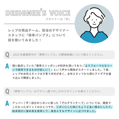 デザイナーの「声」レップの商品チーム、担当のデザイナースタッフに「携帯パンプス」について話を聞いてみました！

Q：2025年春夏新作の「携帯パンプス」の開発経緯について教えてください。

A：既に販売していた「携帯スリッポン」が好評を頂いており、「よりフォーマルなシーンで使用できるものが欲しい！」という声から開発がスタートしました。丁度、レップの女性スタッフは子育て世代が多く、女性スタッフから得たアイデアを盛り込んで開発しました。

Q：「携帯パンプス」のデザイン面でのこだわりポイントを教えてください。

A：アッパー(甲)部分のリボンに使った「グログランテープ」については、開発でこだわったポイントのひとつです。リボンにした時にちょうど良い厚みにしたり、始末部分に留め具を使用して、高見えするデザインに近づけました。