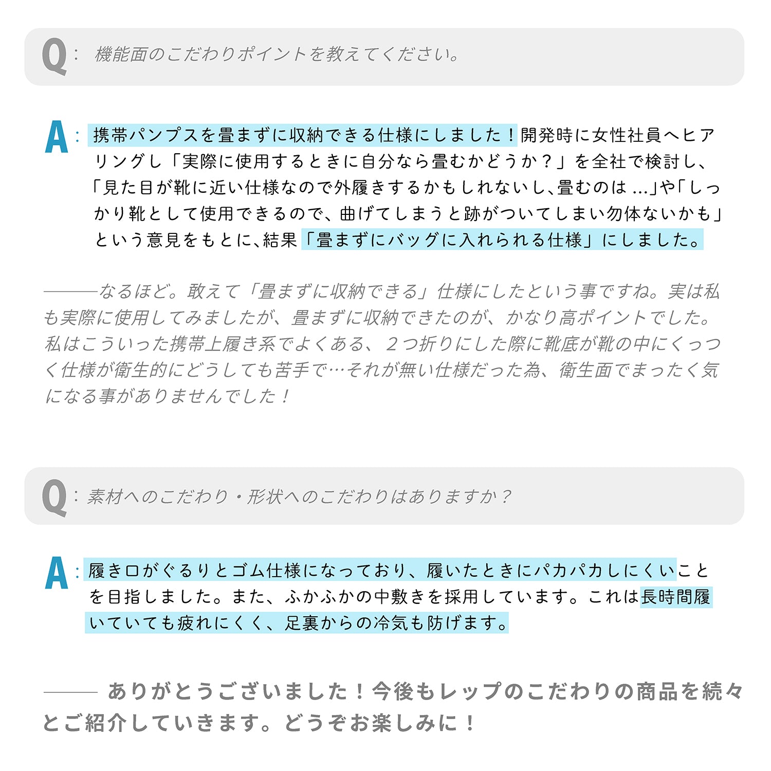 Q：機能面のこだわりポイントを教えてください。
A：携帯パンプスを畳まずに収納できる仕様にしました！開発時に女性社員へヒアリングし「実際に使用するときに自分なら畳むかどうか？」を全社で検討し、「見た目が靴に近い仕様なので外履きするかもしれないし、畳むのは...」や「しっかり靴として使用できるので、曲げてしまうと跡がついてしまい勿体ないかも」という意見をもとに､結果「畳まずにバッグに入れられる仕様」にしました。
---なるほど。敢えて「畳まずに収納できる」仕様にしたという事ですね。実は私 も実際に使用してみましたが、畳まずに収納できたのが、かなり高ポイントでした。私はこういった携帯上履き系でよくある、２つ折りにした際に靴底が靴の中にくっつく仕様が衛生的にどうしても苦手で…それが無い仕様だった為、衛生面でまったく気になる事がありませんでした！
Q：素材へのこだわり・形状へのこだわりはありますか？

A：履き口がぐるりとゴム仕様になっており、履いたときにパカパカしにくいことを目指しました。また、ふかふかの中敷きを採用しています。これは長時間履いていても疲れにくく、足裏からの冷気も防げます。